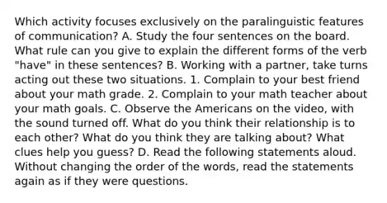 Which activity focuses exclusively on the paralinguistic features of communication? A. Study the four sentences on the board. What rule can you give to explain the different forms of the verb "have" in these sentences? B. Working with a partner, take turns acting out these two situations. 1. Complain to your best friend about your math grade. 2. Complain to your math teacher about your math goals. C. Observe the Americans on the video, with the sound turned off. What do you think their relationship is to each other? What do you think they are talking about? What clues help you guess? D. Read the following statements aloud. Without changing the order of the words, read the statements again as if they were questions.