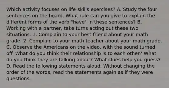 Which activity focuses on life-skills exercises? A. Study the four sentences on the board. What rule can you give to explain the different forms of the verb "have" in these sentences? B. Working with a partner, take turns acting out these two situations. 1. Complain to your best friend about your math grade. 2. Complain to your math teacher about your math grade. C. Observe the Americans on the video, with the sound turned off. What do you think their relationship is to each other? What do you think they are talking about? What clues help you guess? D. Read the following statements aloud. Without changing the order of the words, read the statements again as if they were questions.