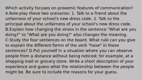 Which activity focuses on proxemic features of communication? A.Role-play these two scenarios: 1. Talk to a friend about the unfairness of your school's new dress code. 2. Talk to the principal about the unfairness of your school's new dress code. B.Explain how changing the stress in the sentence "What are you doing?" to "What are you doing?" also changes the meaning. C.Study the four sentences on the board. What rule can you give to explain the different forms of the verb "have" in these sentences? D.Put yourself in a situation where you can observe people from a distance without being noticed; for example, at a shopping mall or grocery store. Write a short description of your experience and guess what the relationship between the people might be. Be sure to include the reasons for your guess.