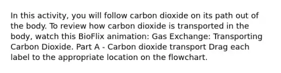 In this activity, you will follow carbon dioxide on its path out of the body. To review how carbon dioxide is transported in the body, watch this BioFlix animation: Gas Exchange: Transporting Carbon Dioxide. Part A - Carbon dioxide transport Drag each label to the appropriate location on the flowchart.