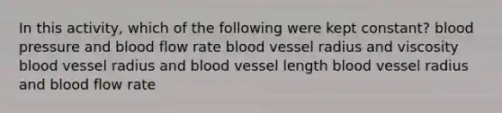 In this activity, which of the following were kept constant? blood pressure and blood flow rate blood vessel radius and viscosity blood vessel radius and blood vessel length blood vessel radius and blood flow rate