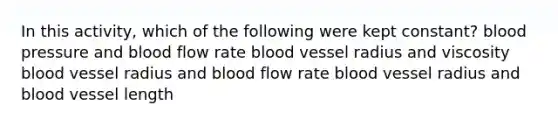 In this activity, which of the following were kept constant? blood pressure and blood flow rate blood vessel radius and viscosity blood vessel radius and blood flow rate blood vessel radius and blood vessel length