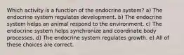 Which activity is a function of the endocrine system? a) The endocrine system regulates development. b) The endocrine system helps an animal respond to the environment. c) The endocrine system helps synchronize and coordinate body processes. d) The endocrine system regulates growth. e) All of these choices are correct.