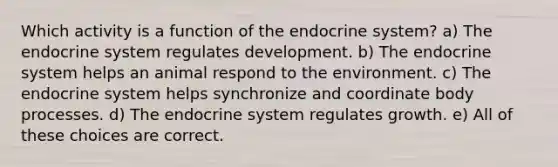 Which activity is a function of the endocrine system? a) The endocrine system regulates development. b) The endocrine system helps an animal respond to the environment. c) The endocrine system helps synchronize and coordinate body processes. d) The endocrine system regulates growth. e) All of these choices are correct.