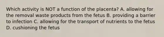 Which activity is NOT a function of the placenta? A. allowing for the removal waste products from the fetus B. providing a barrier to infection C. allowing for the transport of nutrients to the fetus D. cushioning the fetus