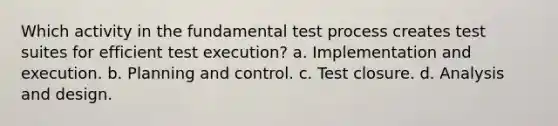 Which activity in the fundamental test process creates test suites for efficient test execution? a. Implementation and execution. b. Planning and control. c. Test closure. d. Analysis and design.