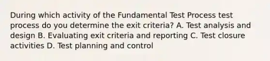 During which activity of the Fundamental Test Process test process do you determine the exit criteria? A. Test analysis and design B. Evaluating exit criteria and reporting C. Test closure activities D. Test planning and control