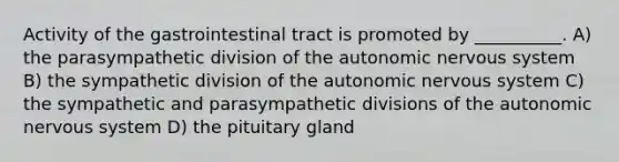 Activity of the gastrointestinal tract is promoted by __________. A) the parasympathetic division of <a href='https://www.questionai.com/knowledge/kMqcwgxBsH-the-autonomic-nervous-system' class='anchor-knowledge'>the autonomic <a href='https://www.questionai.com/knowledge/kThdVqrsqy-nervous-system' class='anchor-knowledge'>nervous system</a></a> B) the sympathetic division of the autonomic nervous system C) the sympathetic and parasympathetic divisions of the autonomic nervous system D) the pituitary gland