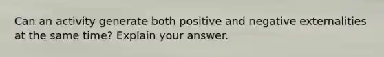 Can an activity generate both positive and negative externalities at the same time? Explain your answer.