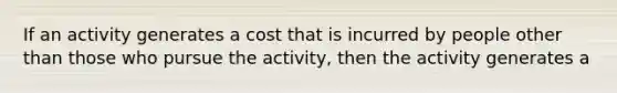 If an activity generates a cost that is incurred by people other than those who pursue the activity, then the activity generates a