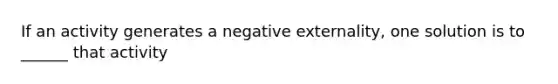 If an activity generates a negative externality, one solution is to ______ that activity