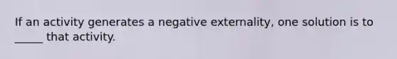 If an activity generates a negative externality, one solution is to _____ that activity.