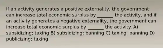 If an activity generates a positive externality, the government can increase total economic surplus by _______ the activity, and if an activity generates a negative externality, the government can increase total economic surplus by _______ the activity. A) subsidizing; taxing B) subsidizing; banning C) taxing; banning D) publicizing; taxing