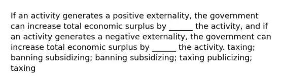 If an activity generates a positive externality, the government can increase total economic surplus by ______ the activity, and if an activity generates a negative externality, the government can increase total economic surplus by ______ the activity. taxing; banning subsidizing; banning subsidizing; taxing publicizing; taxing