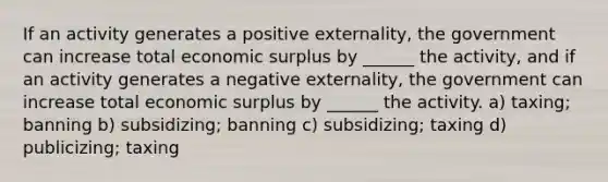 If an activity generates a positive externality, the government can increase total economic surplus by ______ the activity, and if an activity generates a negative externality, the government can increase total economic surplus by ______ the activity. a) taxing; banning b) subsidizing; banning c) subsidizing; taxing d) publicizing; taxing