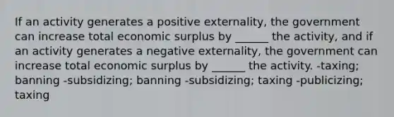 If an activity generates a positive externality, the government can increase total economic surplus by ______ the activity, and if an activity generates a negative externality, the government can increase total economic surplus by ______ the activity. -taxing; banning -subsidizing; banning -subsidizing; taxing -publicizing; taxing