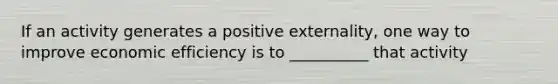 If an activity generates a positive externality, one way to improve economic efficiency is to __________ that activity