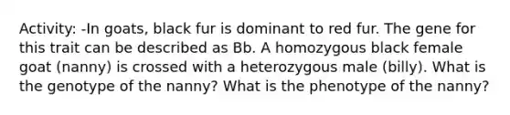 Activity: -In goats, black fur is dominant to red fur. The gene for this trait can be described as Bb. A homozygous black female goat (nanny) is crossed with a heterozygous male (billy). What is the genotype of the nanny? What is the phenotype of the nanny?