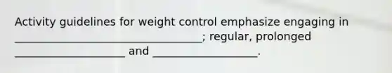 Activity guidelines for weight control emphasize engaging in __________________________________; regular, prolonged ____________________ and ___________________.