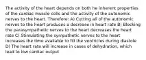 The activity of the heart depends on both he inherent properties of the cardiac muscle cells and the activity of the autonomic nerves to the heart. Therefore: A) Cutting all of the autonomic nerves to the heart produces a decrease in heart rate B) Blocking the parasympathetic nerves to the heart decreases the heart rate C) Stimulating the sympathetic nerves to the heart increases the time available to fill the ventricles during diastole D) The heart rate will increase in cases of dehydration, which lead to low cardiac output