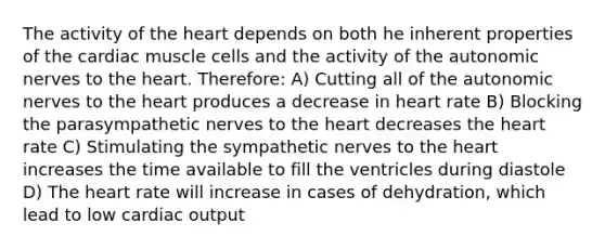 The activity of the heart depends on both he inherent properties of the cardiac muscle cells and the activity of the autonomic nerves to the heart. Therefore: A) Cutting all of the autonomic nerves to the heart produces a decrease in heart rate B) Blocking the parasympathetic nerves to the heart decreases the heart rate C) Stimulating the sympathetic nerves to the heart increases the time available to fill the ventricles during diastole D) The heart rate will increase in cases of dehydration, which lead to low cardiac output