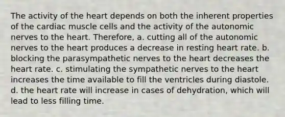 The activity of the heart depends on both the inherent properties of the cardiac muscle cells and the activity of the autonomic nerves to the heart. Therefore, a. cutting all of the autonomic nerves to the heart produces a decrease in resting heart rate. b. blocking the parasympathetic nerves to the heart decreases the heart rate. c. stimulating the sympathetic nerves to the heart increases the time available to fill the ventricles during diastole. d. the heart rate will increase in cases of dehydration, which will lead to less filling time.