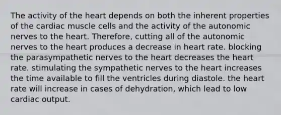 The activity of the heart depends on both the inherent properties of the cardiac muscle cells and the activity of the autonomic nerves to the heart. Therefore, cutting all of the autonomic nerves to the heart produces a decrease in heart rate. blocking the parasympathetic nerves to the heart decreases the heart rate. stimulating the sympathetic nerves to the heart increases the time available to fill the ventricles during diastole. the heart rate will increase in cases of dehydration, which lead to low cardiac output.