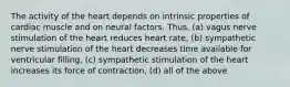 The activity of the heart depends on intrinsic properties of cardiac muscle and on neural factors. Thus, (a) vagus nerve stimulation of the heart reduces heart rate, (b) sympathetic nerve stimulation of the heart decreases time available for ventricular filling, (c) sympathetic stimulation of the heart increases its force of contraction, (d) all of the above