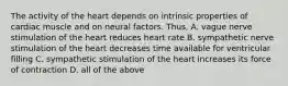 The activity of the heart depends on intrinsic properties of cardiac muscle and on neural factors. Thus, A. vague nerve stimulation of the heart reduces heart rate B. sympathetic nerve stimulation of the heart decreases time available for ventricular filling C. sympathetic stimulation of the heart increases its force of contraction D. all of the above