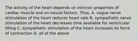 The activity of the heart depends on intrinsic properties of cardiac muscle and on neural factors. Thus, A. vague nerve stimulation of the heart reduces heart rate B. sympathetic nerve stimulation of the heart decreases time available for ventricular filling C. sympathetic stimulation of the heart increases its force of contraction D. all of the above