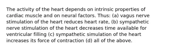 The activity of the heart depends on intrinsic properties of cardiac muscle and on neural factors. Thus: (a) vagus nerve stimulation of the heart reduces heart rate, (b) sympathetic nerve stimulation of the heart decreases time available for ventricular filling (c) sympathetic simulation of the heart increases its force of contraction (d) all of the above.