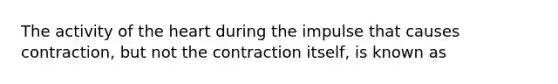 The activity of the heart during the impulse that causes contraction, but not the contraction itself, is known as