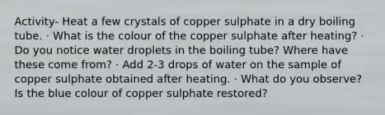 Activity- Heat a few crystals of copper sulphate in a dry boiling tube. · What is the colour of the copper sulphate after heating? · Do you notice water droplets in the boiling tube? Where have these come from? · Add 2-3 drops of water on the sample of copper sulphate obtained after heating. · What do you observe? Is the blue colour of copper sulphate restored?