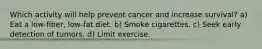 Which activity will help prevent cancer and increase survival? a) Eat a low-fiber, low-fat diet. b) Smoke cigarettes. c) Seek early detection of tumors. d) Limit exercise.