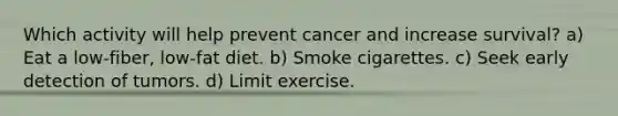 Which activity will help prevent cancer and increase survival? a) Eat a low-fiber, low-fat diet. b) Smoke cigarettes. c) Seek early detection of tumors. d) Limit exercise.