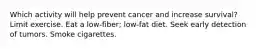 Which activity will help prevent cancer and increase survival? Limit exercise. Eat a low-fiber; low-fat diet. Seek early detection of tumors. Smoke cigarettes.