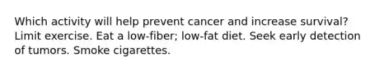 Which activity will help prevent cancer and increase survival? Limit exercise. Eat a low-fiber; low-fat diet. Seek early detection of tumors. Smoke cigarettes.