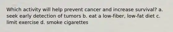 Which activity will help prevent cancer and increase survival? a. seek early detection of tumors b. eat a low-fiber, low-fat diet c. limit exercise d. smoke cigarettes