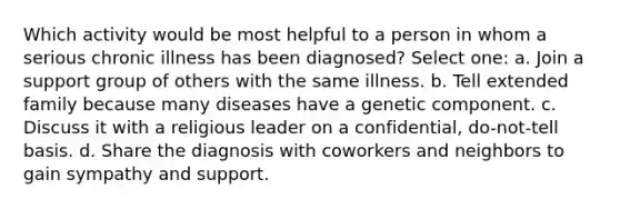 Which activity would be most helpful to a person in whom a serious chronic illness has been diagnosed? Select one: a. Join a support group of others with the same illness. b. Tell extended family because many diseases have a genetic component. c. Discuss it with a religious leader on a confidential, do-not-tell basis. d. Share the diagnosis with coworkers and neighbors to gain sympathy and support.