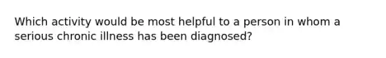 Which activity would be most helpful to a person in whom a serious chronic illness has been diagnosed?