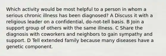 Which activity would be most helpful to a person in whom a serious chronic illness has been diagnosed? A Discuss it with a religious leader on a confidential, do-not-tell basis. B Join a support group of others with the same illness. C Share the diagnosis with coworkers and neighbors to gain sympathy and support. D Tell extended family because many diseases have a genetic component.