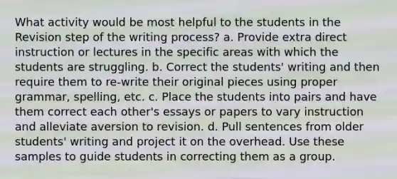 What activity would be most helpful to the students in the Revision step of the writing process? a. Provide extra direct instruction or lectures in the specific areas with which the students are struggling. b. Correct the students' writing and then require them to re-write their original pieces using proper grammar, spelling, etc. c. Place the students into pairs and have them correct each other's essays or papers to vary instruction and alleviate aversion to revision. d. Pull sentences from older students' writing and project it on the overhead. Use these samples to guide students in correcting them as a group.