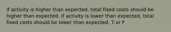 If activity is higher than expected, total fixed costs should be higher than expected. If activity is lower than expected, total fixed costs should be lower than expected. T or F