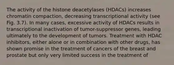 The activity of the histone deacetylases (HDACs) increases chromatin compaction, decreasing transcriptional activity (see Fig. 3.7). In many cases, excessive activity of HDACs results in transcriptional inactivation of tumor-suppressor genes, leading ultimately to the development of tumors. Treatment with HDAC inhibitors, either alone or in combination with other drugs, has shown promise in the treatment of cancers of the breast and prostate but only very limited success in the treatment of