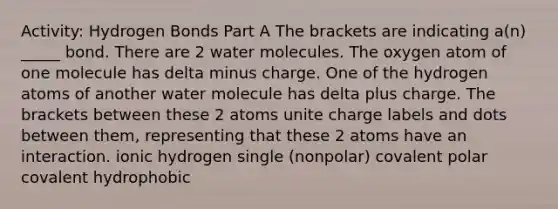 Activity: Hydrogen Bonds Part A The brackets are indicating a(n) _____ bond. There are 2 water molecules. The oxygen atom of one molecule has delta minus charge. One of the hydrogen atoms of another water molecule has delta plus charge. The brackets between these 2 atoms unite charge labels and dots between them, representing that these 2 atoms have an interaction. ionic hydrogen single (nonpolar) covalent polar covalent hydrophobic