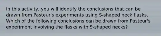 In this activity, you will identify the conclusions that can be drawn from Pasteur's experiments using S-shaped neck flasks. Which of the following conclusions can be drawn from Pasteur's experiment involving the flasks with S-shaped necks?