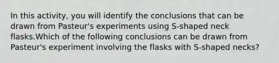 In this activity, you will identify the conclusions that can be drawn from Pasteur's experiments using S-shaped neck flasks.Which of the following conclusions can be drawn from Pasteur's experiment involving the flasks with S-shaped necks?