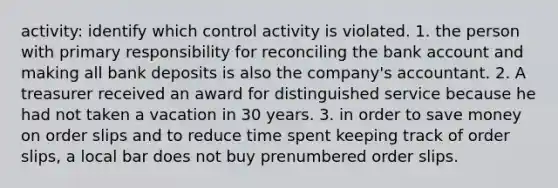 activity: identify which control activity is violated. 1. the person with primary responsibility for reconciling the bank account and making all bank deposits is also the company's accountant. 2. A treasurer received an award for distinguished service because he had not taken a vacation in 30 years. 3. in order to save money on order slips and to reduce time spent keeping track of order slips, a local bar does not buy prenumbered order slips.