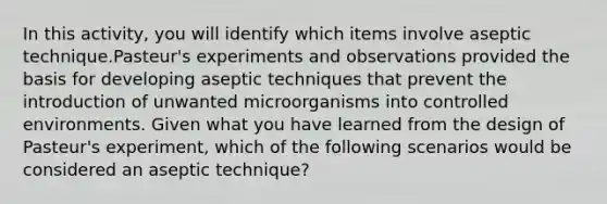 In this activity, you will identify which items involve aseptic technique.Pasteur's experiments and observations provided the basis for developing aseptic techniques that prevent the introduction of unwanted microorganisms into controlled environments. Given what you have learned from the design of Pasteur's experiment, which of the following scenarios would be considered an aseptic technique?