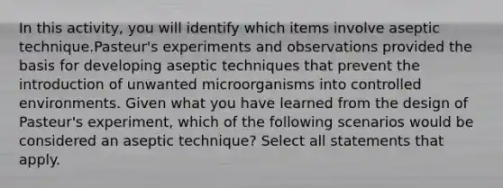 In this activity, you will identify which items involve aseptic technique.Pasteur's experiments and observations provided the basis for developing aseptic techniques that prevent the introduction of unwanted microorganisms into controlled environments. Given what you have learned from the design of Pasteur's experiment, which of the following scenarios would be considered an aseptic technique? Select all statements that apply.